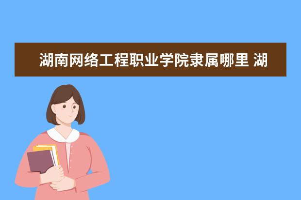 湖南网络工程职业学院录取规则如何 湖南网络工程职业学院就业状况介绍